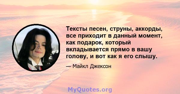 Тексты песен, струны, аккорды, все приходит в данный момент, как подарок, который вкладывается прямо в вашу голову, и вот как я его слышу.