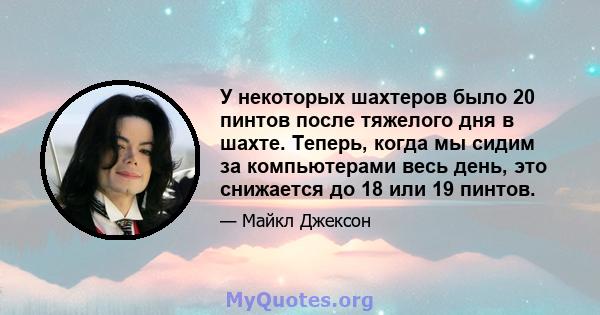 У некоторых шахтеров было 20 пинтов после тяжелого дня в шахте. Теперь, когда мы сидим за компьютерами весь день, это снижается до 18 или 19 пинтов.