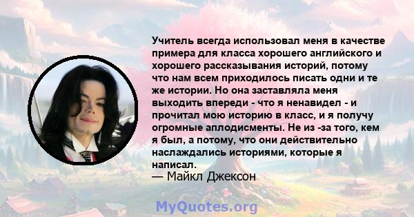 Учитель всегда использовал меня в качестве примера для класса хорошего английского и хорошего рассказывания историй, потому что нам всем приходилось писать одни и те же истории. Но она заставляла меня выходить впереди - 