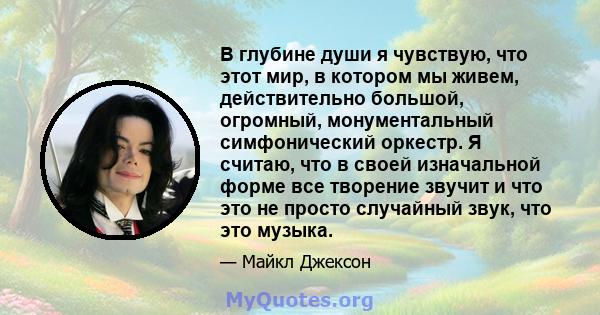 В глубине души я чувствую, что этот мир, в котором мы живем, действительно большой, огромный, монументальный симфонический оркестр. Я считаю, что в своей изначальной форме все творение - это звуковое и что это не просто 