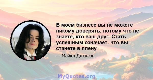 В моем бизнесе вы не можете никому доверять, потому что не знаете, кто ваш друг. Стать успешным означает, что вы станете в плену