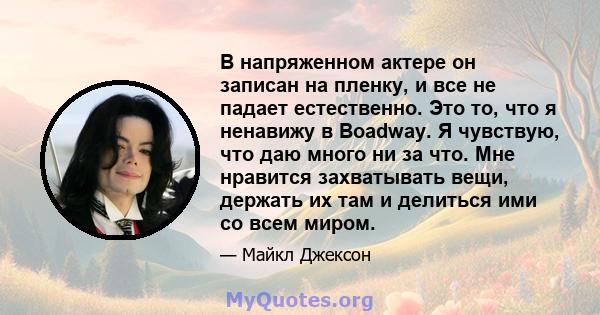 В напряженном актере он записан на пленку, и все не падает естественно. Это то, что я ненавижу в Boadway. Я чувствую, что даю много ни за что. Мне нравится захватывать вещи, держать их там и делиться ими со всем миром.