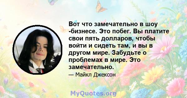 Вот что замечательно в шоу -бизнесе. Это побег. Вы платите свои пять долларов, чтобы войти и сидеть там, и вы в другом мире. Забудьте о проблемах в мире. Это замечательно.