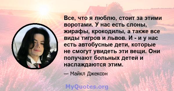 Все, что я люблю, стоит за этими воротами. У нас есть слоны, жирафы, крокодилы, а также все виды тигров и львов. И - и у нас есть автобусные дети, которые не смогут увидеть эти вещи. Они получают больных детей и