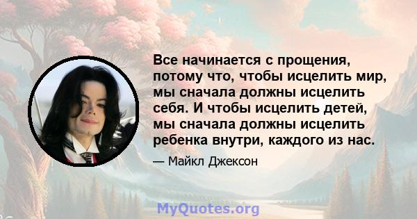 Все начинается с прощения, потому что, чтобы исцелить мир, мы сначала должны исцелить себя. И чтобы исцелить детей, мы сначала должны исцелить ребенка внутри, каждого из нас.