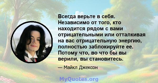 Всегда верьте в себя. Независимо от того, кто находится рядом с вами отрицательными или отталкивая на вас отрицательную энергию, полностью заблокируйте ее. Потому что, во что бы вы верили, вы становитесь.