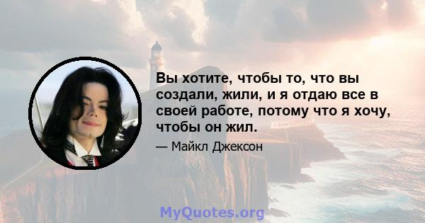 Вы хотите, чтобы то, что вы создали, жили, и я отдаю все в своей работе, потому что я хочу, чтобы он жил.