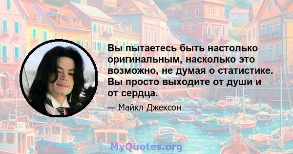 Вы пытаетесь быть настолько оригинальным, насколько это возможно, не думая о статистике. Вы просто выходите от души и от сердца.