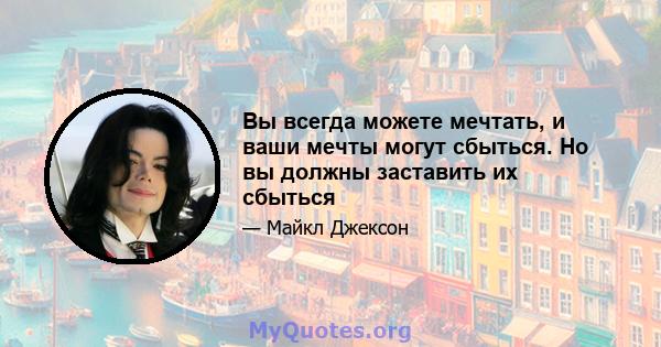 Вы всегда можете мечтать, и ваши мечты могут сбыться. Но вы должны заставить их сбыться