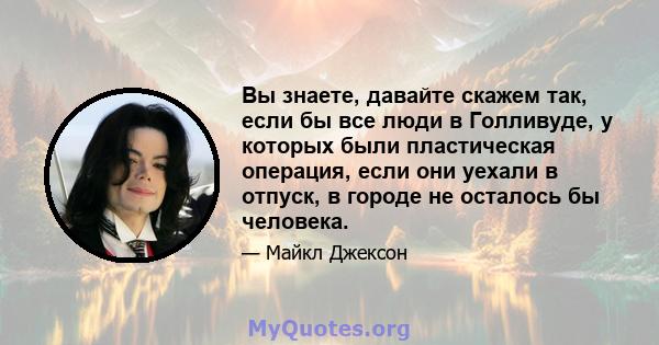 Вы знаете, давайте скажем так, если бы все люди в Голливуде, у которых были пластическая операция, если они уехали в отпуск, в городе не осталось бы человека.