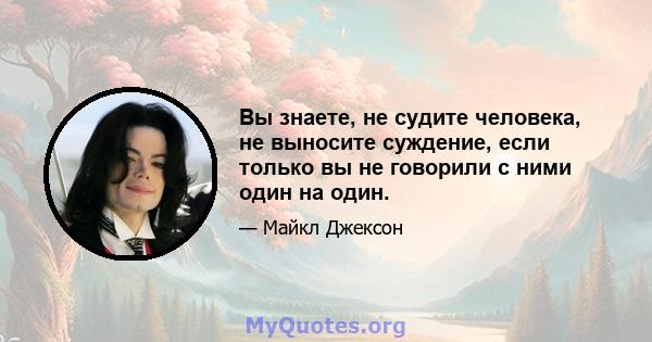 Вы знаете, не судите человека, не выносите суждение, если только вы не говорили с ними один на один.