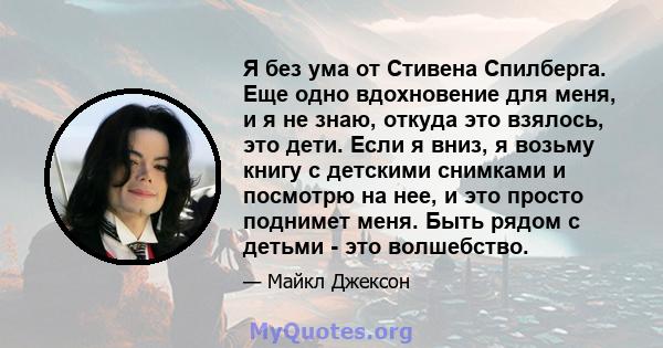 Я без ума от Стивена Спилберга. Еще одно вдохновение для меня, и я не знаю, откуда это взялось, это дети. Если я вниз, я возьму книгу с детскими снимками и посмотрю на нее, и это просто поднимет меня. Быть рядом с