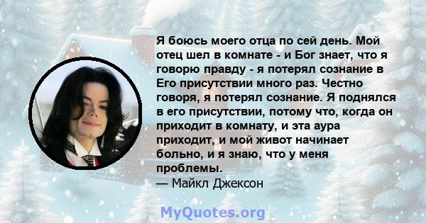 Я боюсь моего отца по сей день. Мой отец шел в комнате - и Бог знает, что я говорю правду - я потерял сознание в Его присутствии много раз. Честно говоря, я потерял сознание. Я поднялся в его присутствии, потому что,