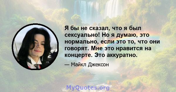 Я бы не сказал, что я был сексуально! Но я думаю, это нормально, если это то, что они говорят. Мне это нравится на концерте. Это аккуратно.