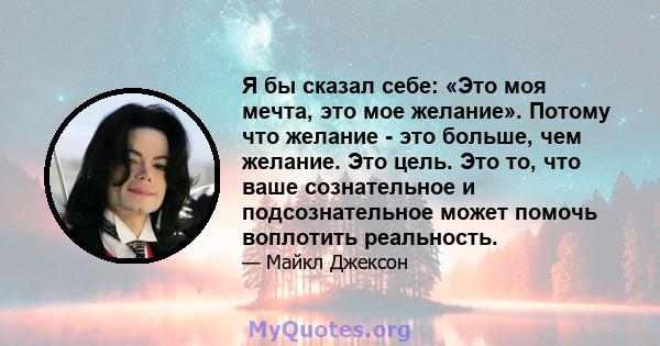 Я бы сказал себе: «Это моя мечта, это мое желание». Потому что желание - это больше, чем желание. Это цель. Это то, что ваше сознательное и подсознательное может помочь воплотить реальность.