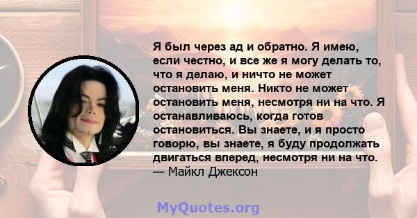 Я был через ад и обратно. Я имею, если честно, и все же я могу делать то, что я делаю, и ничто не может остановить меня. Никто не может остановить меня, несмотря ни на что. Я останавливаюсь, когда готов остановиться. Вы 