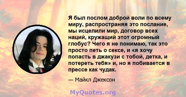 Я был послом доброй воли по всему миру, распространяя это послание, мы исцелили мир, договор всех наций, кружащий этот огромный глобус? Чего я не понимаю, так это просто петь о сексе, и «я хочу попасть в джакузи с