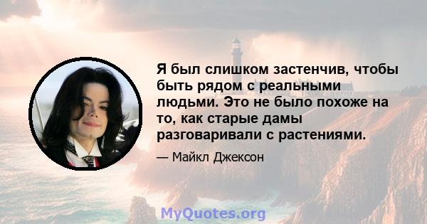 Я был слишком застенчив, чтобы быть рядом с реальными людьми. Это не было похоже на то, как старые дамы разговаривали с растениями.