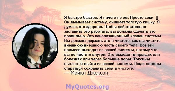 Я быстро быстро. Я ничего не ем. Просто соки. [] Он вымывает систему, очищает толстую кишку. Я думаю, это здорово. Чтобы действительно заставить это работать, вы должны сделать это правильно. Это канализационный клапан