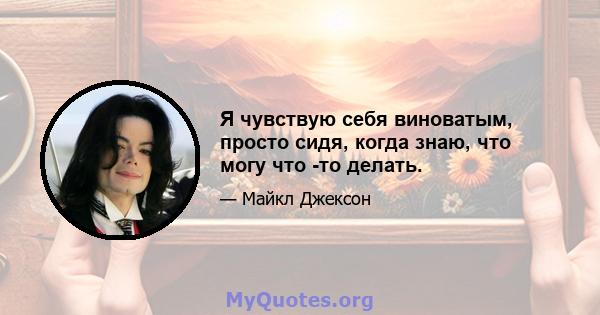 Я чувствую себя виноватым, просто сидя, когда знаю, что могу что -то делать.