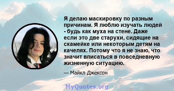 Я делаю маскировку по разным причинам. Я люблю изучать людей - будь как муха на стене. Даже если это две старухи, сидящие на скамейке или некоторым детям на качелях. Потому что я не знаю, что значит вписаться в