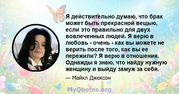 Я действительно думаю, что брак может быть прекрасной вещью, если это правильно для двух вовлеченных людей. Я верю в любовь - очень - как вы можете не верить после того, как вы ее пережили? Я верю в отношения. Однажды я 