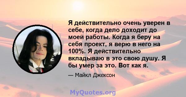 Я действительно очень уверен в себе, когда дело доходит до моей работы. Когда я беру на себя проект, я верю в него на 100%. Я действительно вкладываю в это свою душу. Я бы умер за это. Вот как я.