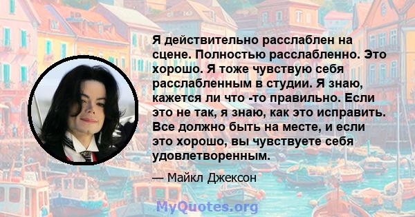 Я действительно расслаблен на сцене. Полностью расслабленно. Это хорошо. Я тоже чувствую себя расслабленным в студии. Я знаю, кажется ли что -то правильно. Если это не так, я знаю, как это исправить. Все должно быть на