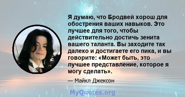 Я думаю, что Бродвей хорош для обострения ваших навыков. Это лучшее для того, чтобы действительно достичь зенита вашего таланта. Вы заходите так далеко и достигаете его пика, и вы говорите: «Может быть, это лучшее