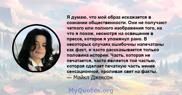 Я думаю, что мой образ искажается в сознании общественности. Они не получают четкого или полного изображения того, на что я похож, несмотря на освещение в прессе, которое я упомянул рано. В некоторых случаях ошибочны