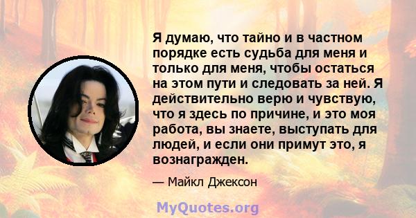 Я думаю, что тайно и в частном порядке есть судьба для меня и только для меня, чтобы остаться на этом пути и следовать за ней. Я действительно верю и чувствую, что я здесь по причине, и это моя работа, вы знаете,