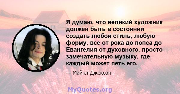 Я думаю, что великий художник должен быть в состоянии создать любой стиль, любую форму, все от рока до попса до Евангелия от духовного, просто замечательную музыку, где каждый может петь его.