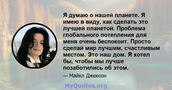 Я думаю о нашей планете. Я имею в виду, как сделать это лучшей планетой. Проблема глобального потепления для меня очень беспокоит. Просто сделай мир лучшим, счастливым местом. Это наш дом. Я хотел бы, чтобы мы лучше