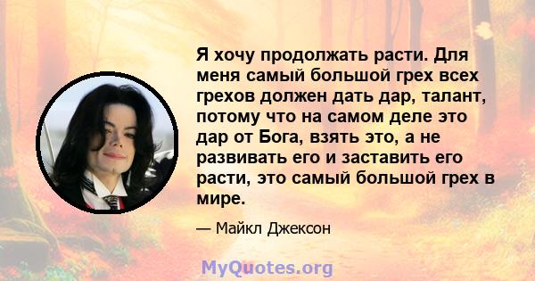 Я хочу продолжать расти. Для меня самый большой грех всех грехов должен дать дар, талант, потому что на самом деле это дар от Бога, взять это, а не развивать его и заставить его расти, это самый большой грех в мире.