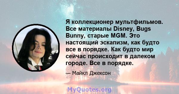 Я коллекционер мультфильмов. Все материалы Disney, Bugs Bunny, старые MGM. Это настоящий эскапизм, как будто все в порядке. Как будто мир сейчас происходит в далеком городе. Все в порядке.