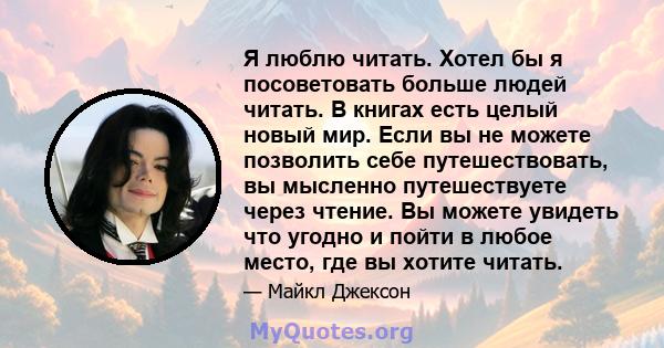 Я люблю читать. Хотел бы я посоветовать больше людей читать. В книгах есть целый новый мир. Если вы не можете позволить себе путешествовать, вы мысленно путешествуете через чтение. Вы можете увидеть что угодно и пойти в 