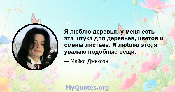 Я люблю деревья, у меня есть эта штука для деревьев, цветов и смены листьев. Я люблю это, я уважаю подобные вещи.