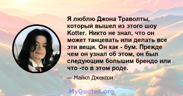 Я люблю Джона Траволты, который вышел из этого шоу Kotter. Никто не знал, что он может танцевать или делать все эти вещи. Он как - бум. Прежде чем он узнал об этом, он был следующим большим брендо или что -то в этом