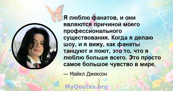 Я люблю фанатов, и они являются причиной моего профессионального существования. Когда я делаю шоу, и я вижу, как фанаты танцуют и поют, это то, что я люблю больше всего. Это просто самое большое чувство в мире.