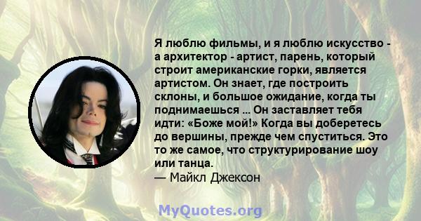 Я люблю фильмы, и я люблю искусство - а архитектор - артист, парень, который строит американские горки, является артистом. Он знает, где построить склоны, и большое ожидание, когда ты поднимаешься ... Он заставляет тебя 