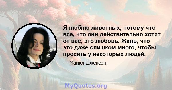 Я люблю животных, потому что все, что они действительно хотят от вас, это любовь. Жаль, что это даже слишком много, чтобы просить у некоторых людей.