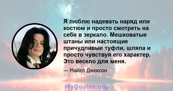 Я люблю надевать наряд или костюм и просто смотреть на себя в зеркало. Мешковатые штаны или настоящие причудливые туфли, шляпа и просто чувствуя его характер. Это весело для меня.