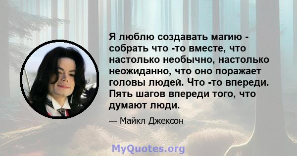 Я люблю создавать магию - собрать что -то вместе, что настолько необычно, настолько неожиданно, что оно поражает головы людей. Что -то впереди. Пять шагов впереди того, что думают люди.