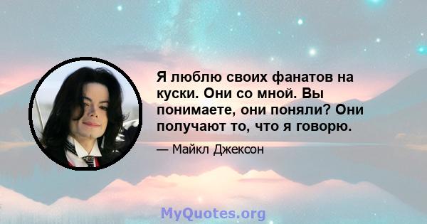 Я люблю своих фанатов на куски. Они со мной. Вы понимаете, они поняли? Они получают то, что я говорю.