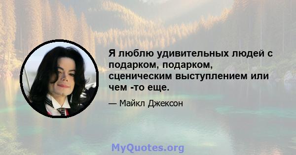 Я люблю удивительных людей с подарком, подарком, сценическим выступлением или чем -то еще.