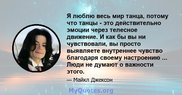 Я люблю весь мир танца, потому что танцы - это действительно эмоции через телесное движение. И как бы вы ни чувствовали, вы просто выявляете внутреннее чувство благодаря своему настроению ... Люди не думают о важности