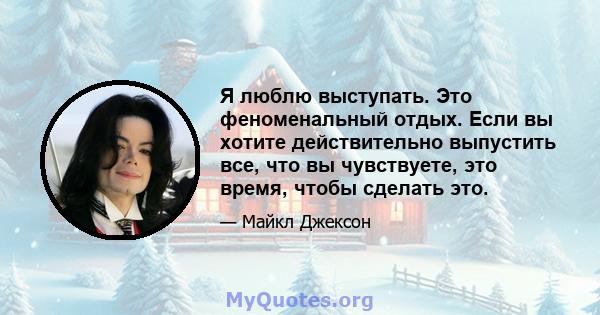 Я люблю выступать. Это феноменальный отдых. Если вы хотите действительно выпустить все, что вы чувствуете, это время, чтобы сделать это.