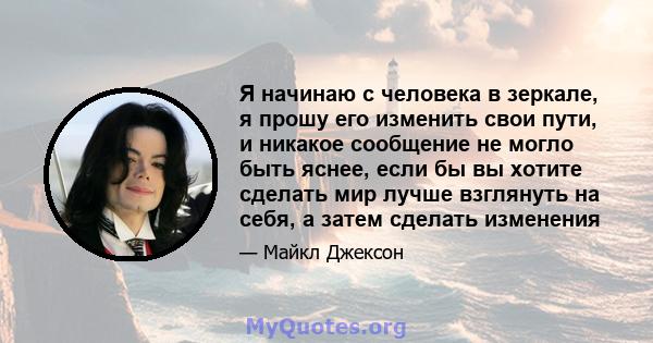 Я начинаю с человека в зеркале, я прошу его изменить свои пути, и никакое сообщение не могло быть яснее, если бы вы хотите сделать мир лучше взглянуть на себя, а затем сделать изменения