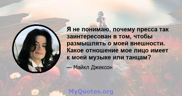 Я не понимаю, почему пресса так заинтересован в том, чтобы размышлять о моей внешности. Какое отношение мое лицо имеет к моей музыке или танцам?