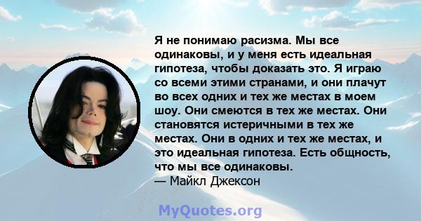 Я не понимаю расизма. Мы все одинаковы, и у меня есть идеальная гипотеза, чтобы доказать это. Я играю со всеми этими странами, и они плачут во всех одних и тех же местах в моем шоу. Они смеются в тех же местах. Они